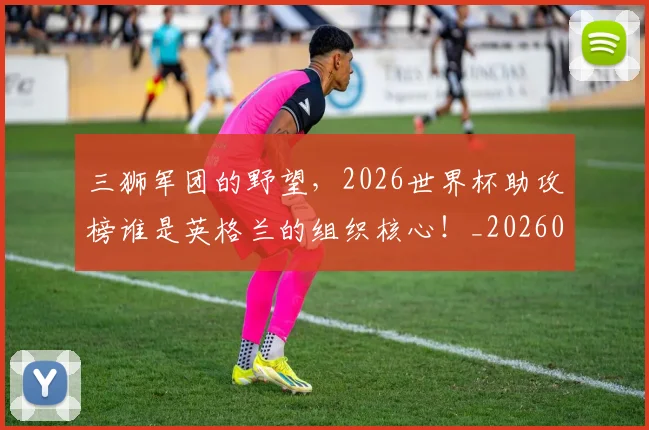 三狮军团的野望，2026世界杯助攻榜谁是英格兰的组织核心！_20260531151107