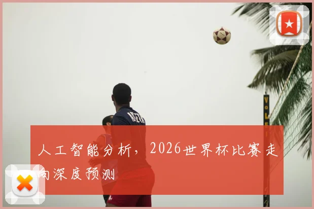 人工智能分析,2026世界杯比赛走向深度预测