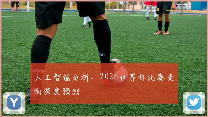 人工智能分析，2026世界杯比赛走向深度预测