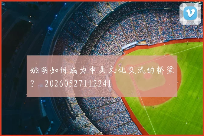 姚明如何成为中美文化交流的桥梁?_20260527112241