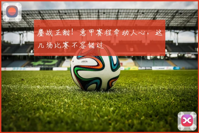 鏖战正酣！意甲赛程牵动人心，这几场比赛不容错过