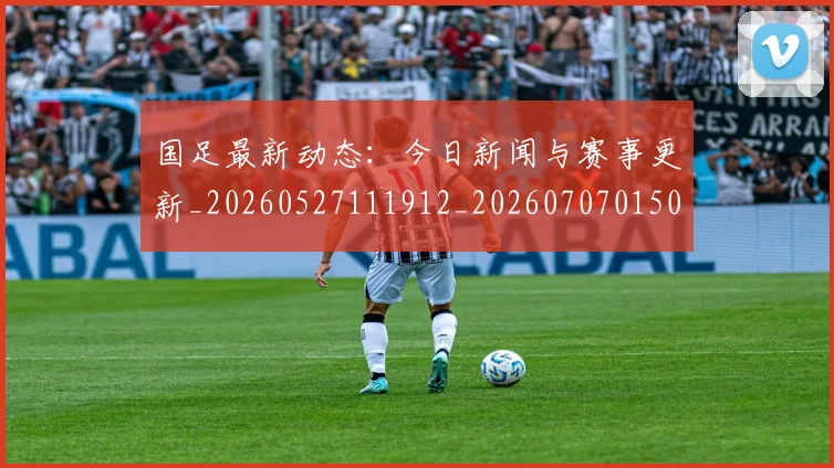 国足最新动态:今日新闻与赛事更新_20260527111912_20260707015041