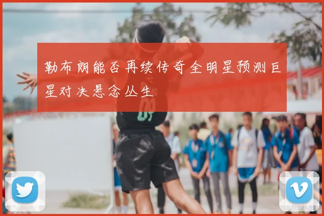 勒布朗能否再续传奇全明星预测巨星对决悬念丛生