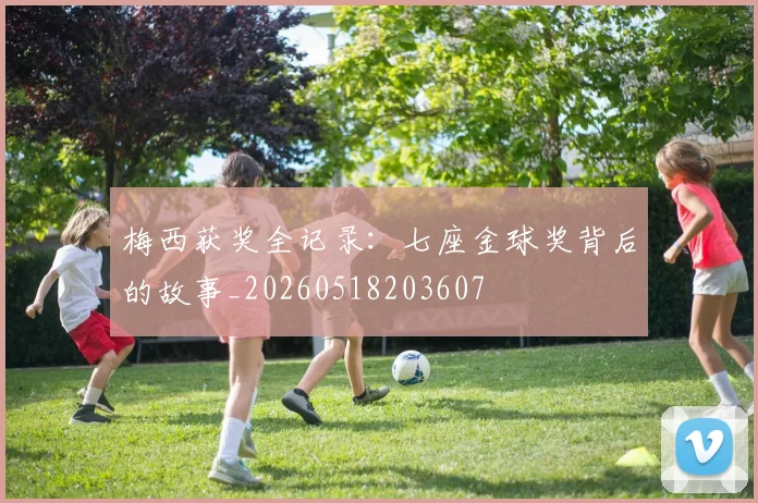 梅西获奖全记录：七座金球奖背后的故事_20260518203607