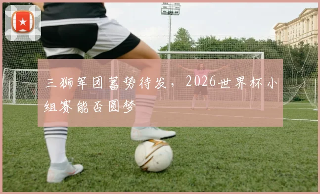 三狮军团蓄势待发，2026世界杯小组赛能否圆梦