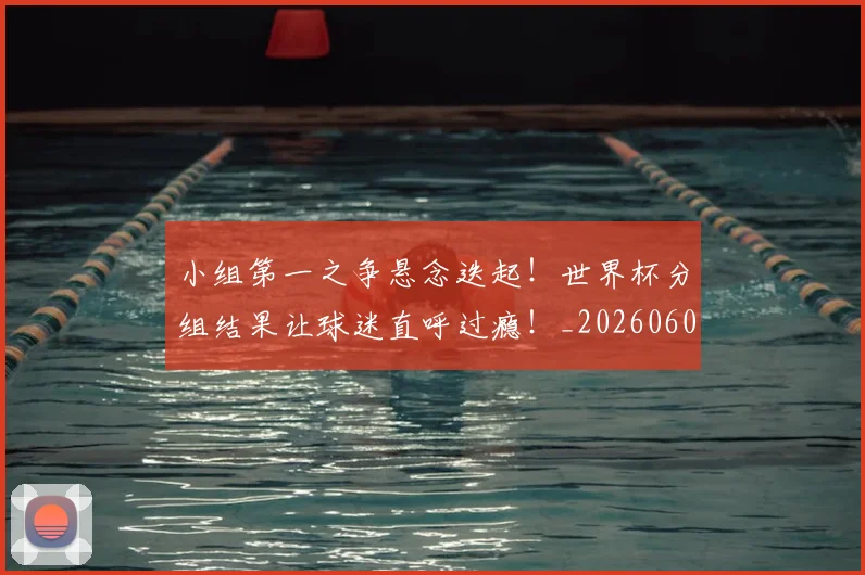 小组第一之争悬念迭起！世界杯分组结果让球迷直呼过瘾！_20260604200130