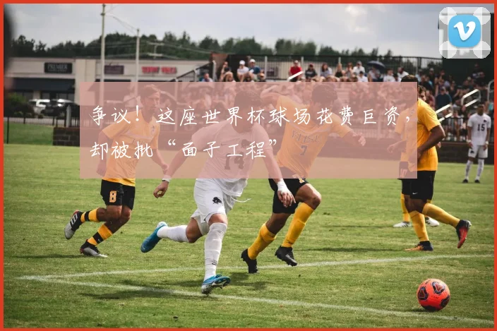 争议！这座世界杯球场花费巨资，却被批“面子工程”